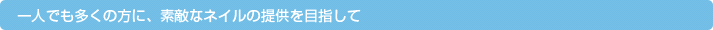 一人でも多くの方に、素敵なネイルの提供を目指して